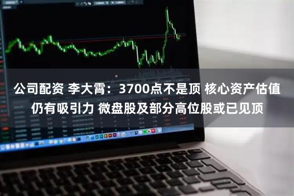 公司配资 李大霄：3700点不是顶 核心资产估值仍有吸引力 微盘股及部分高位股或已见顶