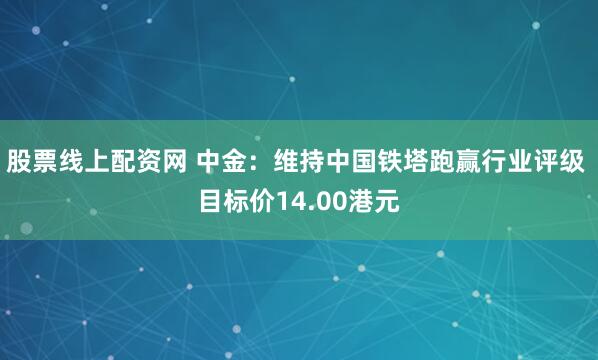 股票线上配资网 中金：维持中国铁塔跑赢行业评级 目标价14.00港元