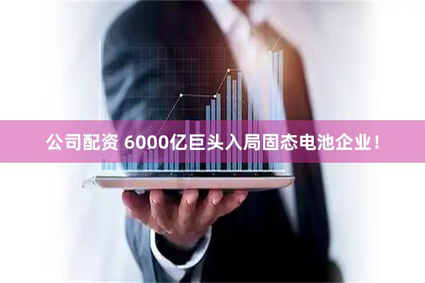 公司配资 6000亿巨头入局固态电池企业！