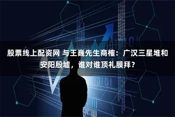 股票线上配资网 与王巍先生商榷：广汉三星堆和安阳殷墟，谁对谁顶礼膜拜？