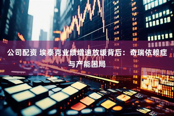 公司配资 埃泰克业绩增速放缓背后：奇瑞依赖症与产能困局