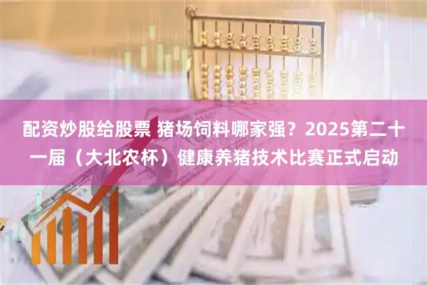 配资炒股给股票 猪场饲料哪家强？2025第二十一届（大北农杯）健康养猪技术比赛正式启动