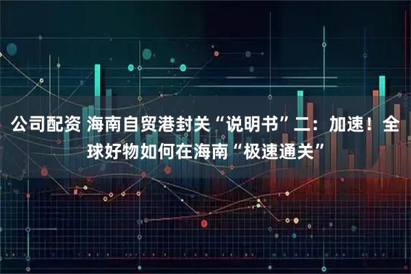 公司配资 海南自贸港封关“说明书”二：加速！全球好物如何在海南“极速通关”