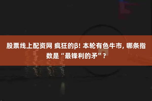 股票线上配资网 疯狂的β! 本轮有色牛市, 哪条指数是“最锋利的矛”?