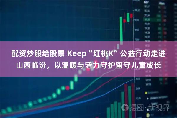 配资炒股给股票 Keep“红桃K”公益行动走进山西临汾，以温暖与活力守护留守儿童成长