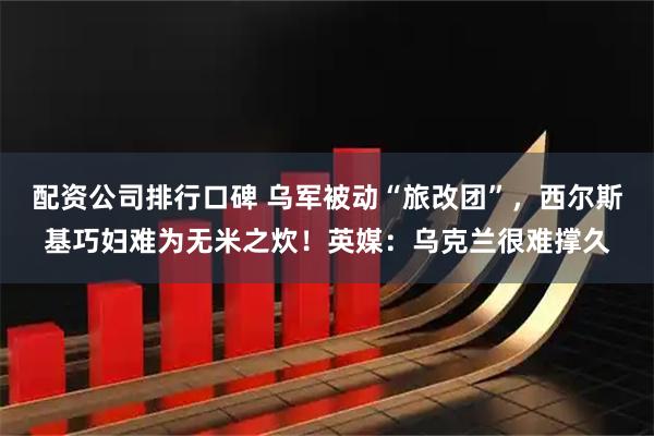 配资公司排行口碑 乌军被动“旅改团”，西尔斯基巧妇难为无米之炊！英媒：乌克兰很难撑久