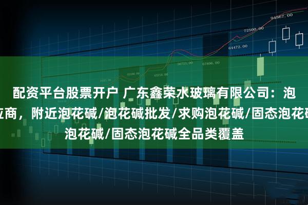 配资平台股票开户 广东鑫荣水玻璃有限公司：泡花碱专业供应商，附近泡花碱/泡花碱批发/求购泡花碱/固态泡花碱全品类覆盖