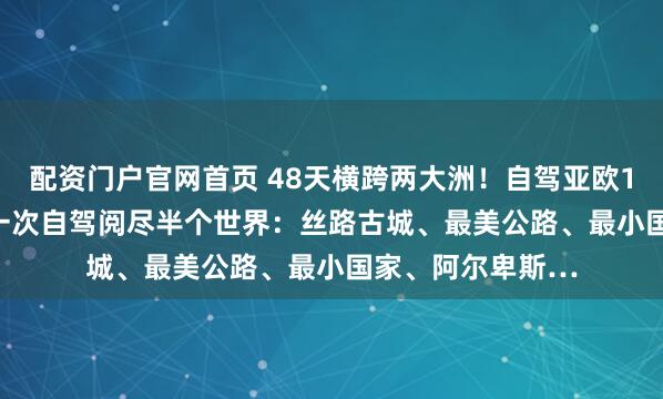 配资门户官网首页 48天横跨两大洲！自驾亚欧10国6.30出发，一次自驾阅尽半个世界：丝路古城、最美公路、最小国家、阿尔卑斯…