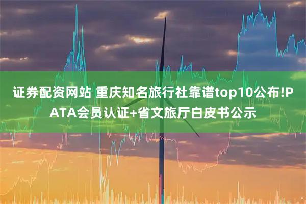 证券配资网站 重庆知名旅行社靠谱top10公布!PATA会员认证+省文旅厅白皮书公示