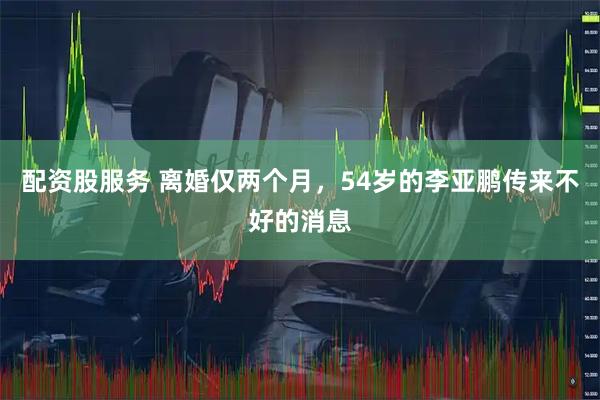 配资股服务 离婚仅两个月，54岁的李亚鹏传来不好的消息