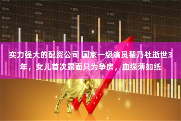 实力强大的配资公司 国家一级演员翟乃社逝世3年，女儿首次露面只为争房，血缘薄如纸