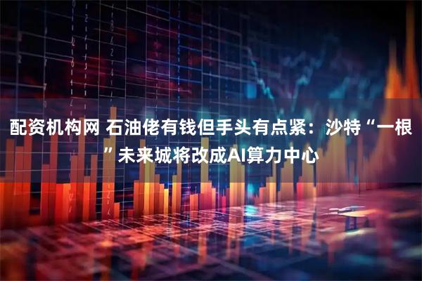 配资机构网 石油佬有钱但手头有点紧：沙特“一根”未来城将改成AI算力中心