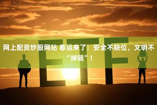 网上配资炒股网站 春运来了：安全不缺位，文明不“掉链”！