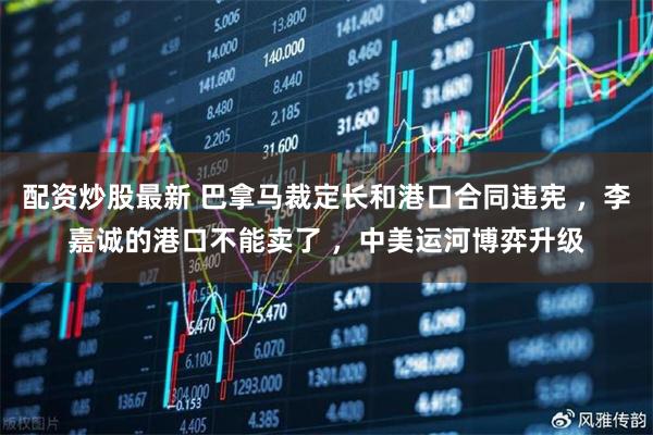 配资炒股最新 巴拿马裁定长和港口合同违宪 ，李嘉诚的港口不能卖了 ，中美运河博弈升级