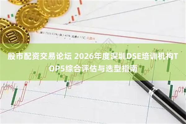 股市配资交易论坛 2026年度深圳DSE培训机构TOP5综合评估与选型指南