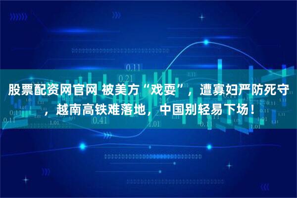 股票配资网官网 被美方“戏耍”，遭寡妇严防死守，越南高铁难落地，中国别轻易下场！