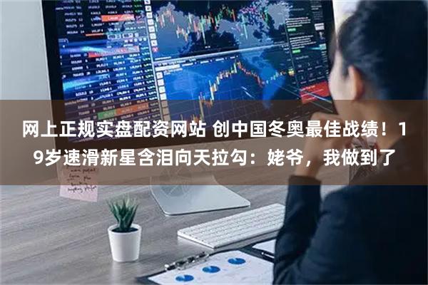 网上正规实盘配资网站 创中国冬奥最佳战绩！19岁速滑新星含泪向天拉勾：姥爷，我做到了