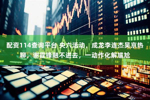 配资114查询平台 央六活动，成龙李连杰吴京热聊，谢霆锋融不进去，一动作化解尴尬