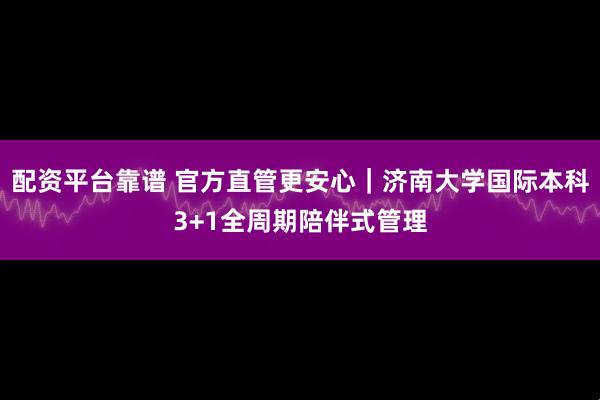 配资平台靠谱 官方直管更安心｜济南大学国际本科3+1全周期陪伴式管理