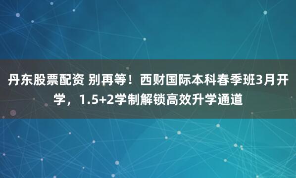 丹东股票配资 别再等！西财国际本科春季班3月开学，1.5+2学制解锁高效升学通道