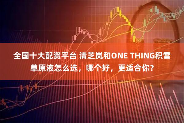 全国十大配资平台 清芝岚和ONE THING积雪草原液怎么选，哪个好，更适合你？