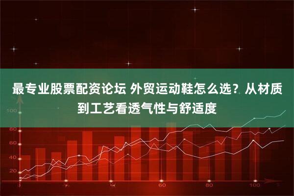 最专业股票配资论坛 外贸运动鞋怎么选？从材质到工艺看透气性与舒适度
