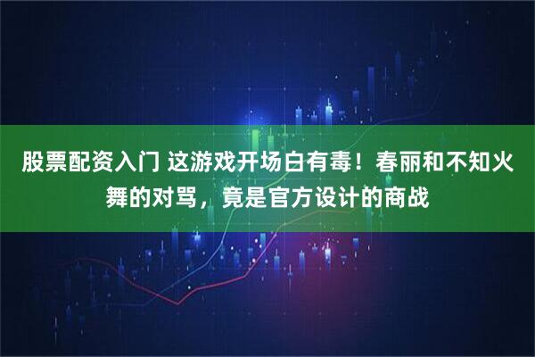 股票配资入门 这游戏开场白有毒！春丽和不知火舞的对骂，竟是官方设计的商战