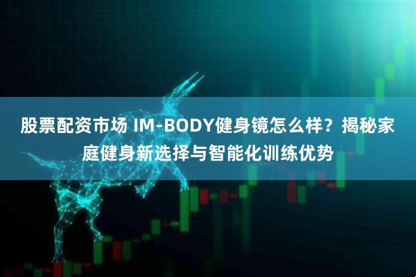 股票配资市场 IM-BODY健身镜怎么样？揭秘家庭健身新选择与智能化训练优势