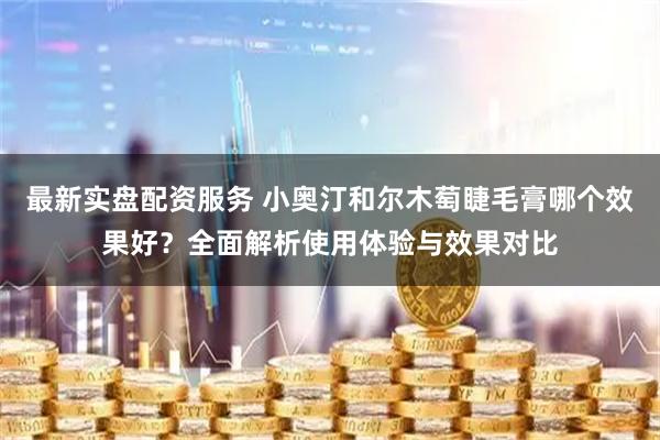 最新实盘配资服务 小奥汀和尔木萄睫毛膏哪个效果好？全面解析使用体验与效果对比