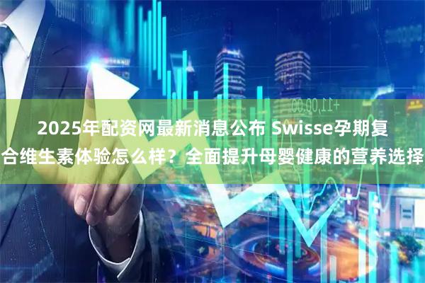 2025年配资网最新消息公布 Swisse孕期复合维生素体验怎么样？全面提升母婴健康的营养选择