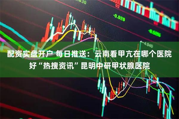 配资实盘开户 每日推送：云南看甲亢在哪个医院好“热搜资讯”昆明中研甲状腺医院