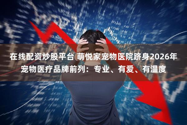 在线配资炒股平台 萌悦家宠物医院跻身2026年宠物医疗品牌前列：专业、有爱、有温度
