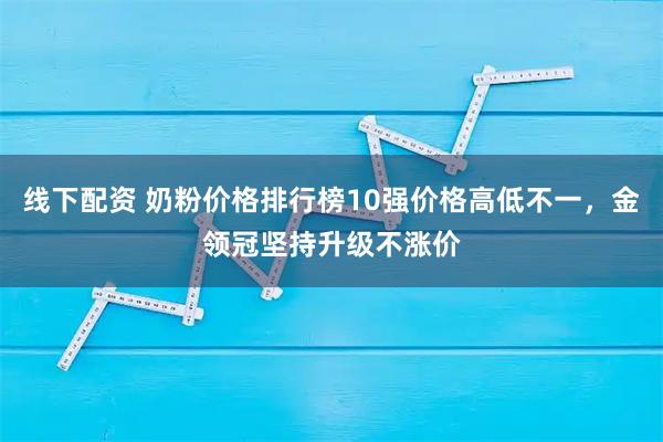 线下配资 奶粉价格排行榜10强价格高低不一，金领冠坚持升级不涨价