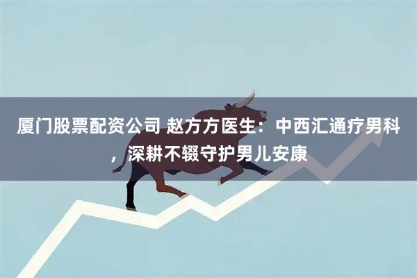 厦门股票配资公司 赵方方医生:中西汇通疗男科,深耕不辍守护男儿安康