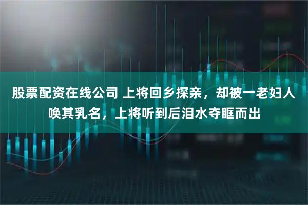 股票配资在线公司 上将回乡探亲，却被一老妇人唤其乳名，上将听到后泪水夺眶而出