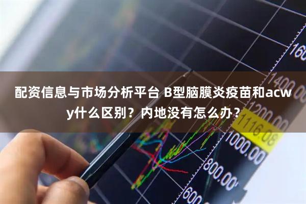 配资信息与市场分析平台 B型脑膜炎疫苗和acwy什么区别?内地没有怎么办?