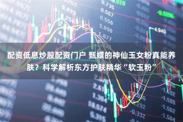 配资低息炒股配资门户 甄嬛的神仙玉女粉真能养肤？科学解析东方护肤精华“软玉粉”