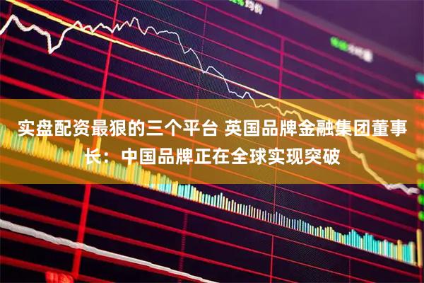 实盘配资最狠的三个平台 英国品牌金融集团董事长：中国品牌正在全球实现突破