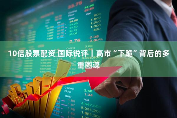 10倍股票配资 国际锐评｜高市“下跪”背后的多重图谋