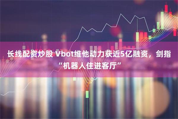 长线配资炒股 Vbot维他动力获近5亿融资，剑指“机器人住进客厅”