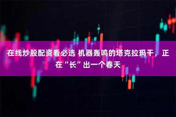 在线炒股配资看必选 机器轰鸣的塔克拉玛干，正在“长”出一个春天