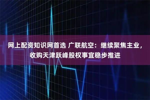网上配资知识网首选 广联航空：继续聚焦主业，收购天津跃峰股权事宜稳步推进