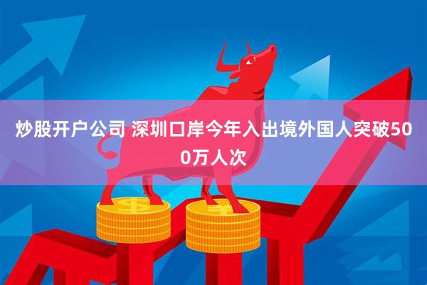 炒股开户公司 深圳口岸今年入出境外国人突破500万人次