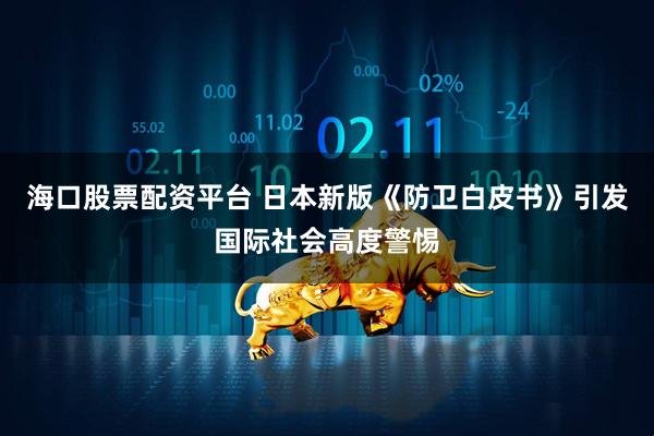 海口股票配资平台 日本新版《防卫白皮书》引发国际社会高度警惕